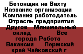 Бетонщик на Вахту › Название организации ­ Компания-работодатель › Отрасль предприятия ­ Другое › Минимальный оклад ­ 50 000 - Все города Работа » Вакансии   . Пермский край,Чайковский г.